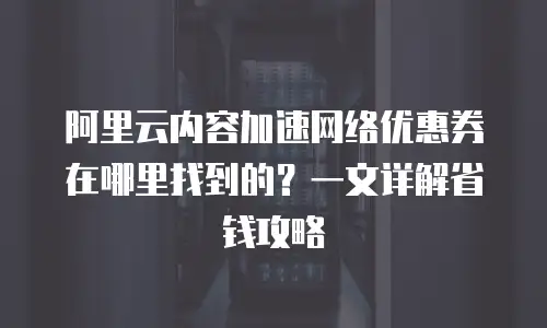 阿里云内容加速网络优惠券在哪里找到的？一文详解省钱攻略