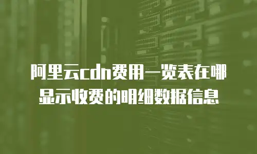 阿里云cdn费用一览表在哪显示收费的明细数据信息