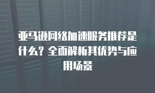 亚马逊网络加速服务推荐是什么？全面解析其优势与应用场景