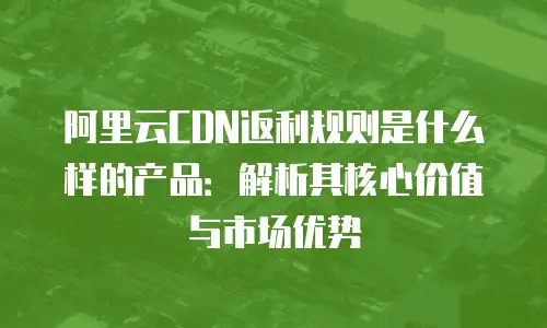 阿里云CDN返利规则是什么样的产品：解析其核心价值与市场优势