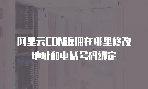 阿里云CDN返佣在哪里修改地址和电话号码绑定