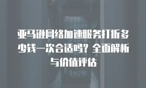 亚马逊网络加速服务打折多少钱一次合适吗？全面解析与价值评估