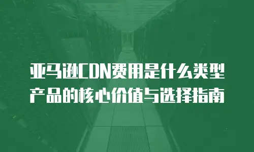 亚马逊CDN费用是什么类型产品的核心价值与选择指南