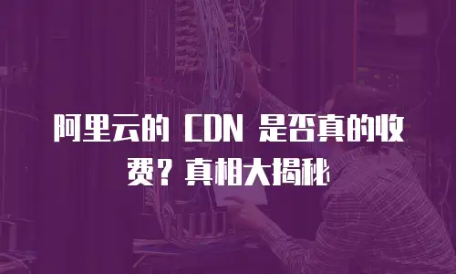 阿里云的 CDN 是否真的收费？真相大揭秘