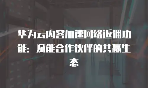 华为云内容加速网络返佣功能：赋能合作伙伴的共赢生态