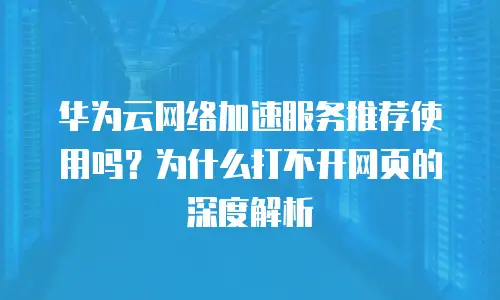 华为云网络加速服务推荐使用吗？为什么打不开网页的深度解析
