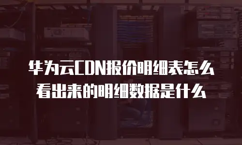 华为云CDN报价明细表怎么看出来的明细数据是什么