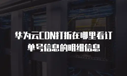 华为云CDN打折在哪里看订单号信息的明细信息