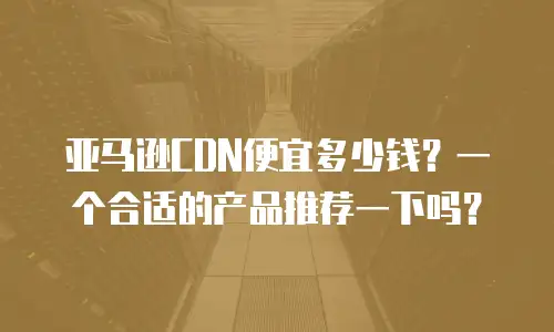 亚马逊CDN便宜多少钱？一个合适的产品推荐一下吗？