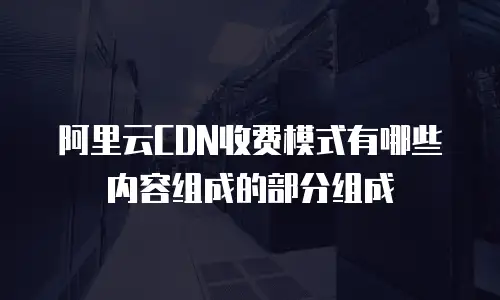 阿里云CDN收费模式有哪些内容组成的部分组成