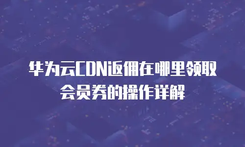 华为云CDN返佣在哪里领取会员券的操作详解