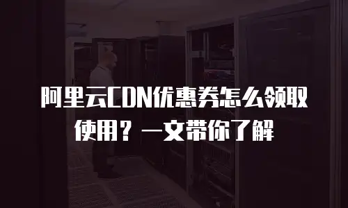 阿里云CDN优惠券怎么领取使用？一文带你了解