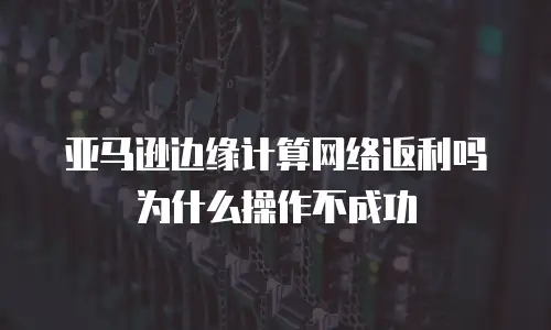 亚马逊边缘计算网络返利吗为什么操作不成功