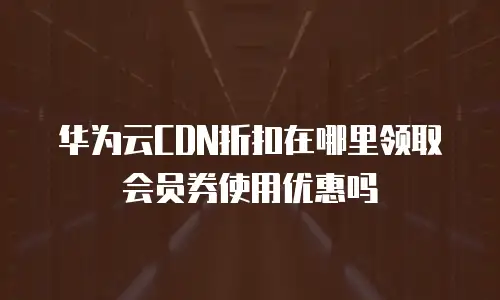 华为云CDN折扣在哪里领取会员券使用优惠吗