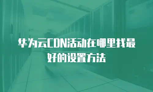 华为云CDN活动在哪里找最好的设置方法