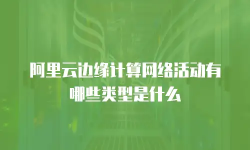 阿里云边缘计算网络活动有哪些类型是什么