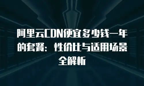 阿里云CDN便宜多少钱一年的套餐：性价比与适用场景全解析