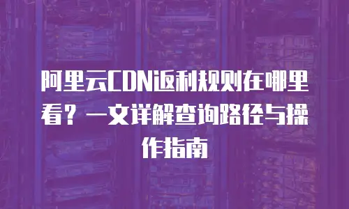 阿里云CDN返利规则在哪里看？一文详解查询路径与操作指南