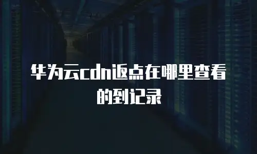 华为云cdn返点在哪里查看的到记录
