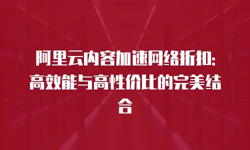 阿里云内容加速网络折扣：高效能与高性价比的完美结合