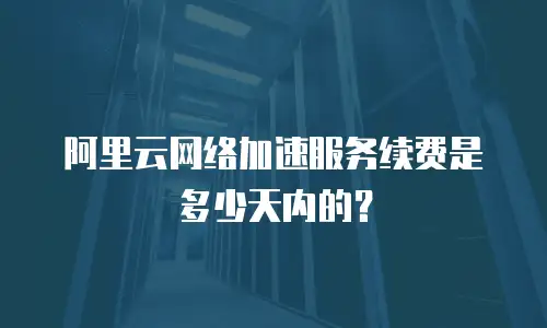 阿里云网络加速服务续费是多少天内的？