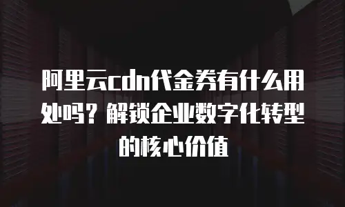 阿里云cdn代金券有什么用处吗？解锁企业数字化转型的核心价值