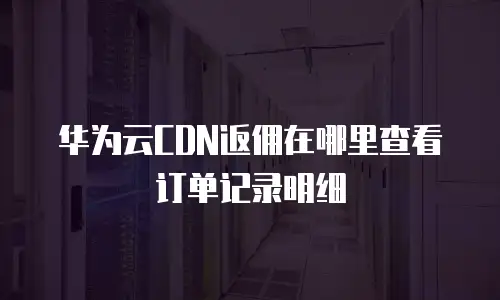 华为云CDN返佣在哪里查看订单记录明细