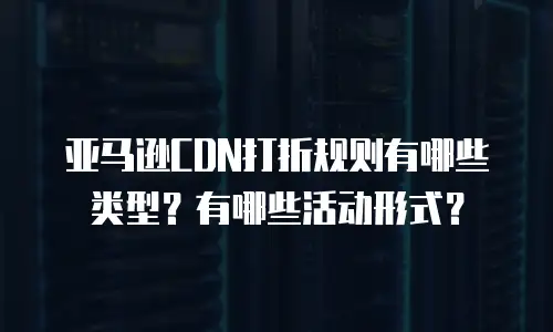 亚马逊CDN打折规则有哪些类型？有哪些活动形式？