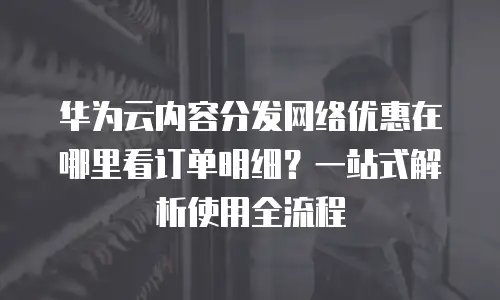 华为云内容分发网络优惠在哪里看订单明细？一站式解析使用全流程