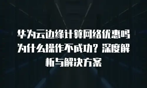 华为云边缘计算网络优惠吗为什么操作不成功？深度解析与解决方案