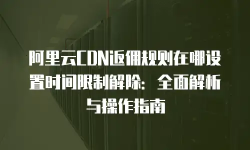 阿里云CDN返佣规则在哪设置时间限制解除：全面解析与操作指南