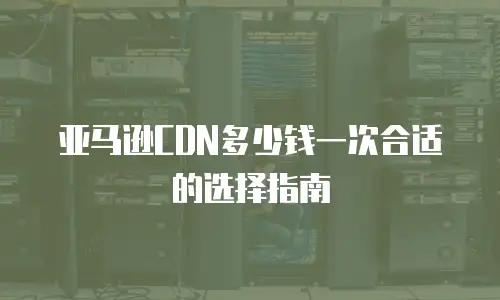亚马逊CDN多少钱一次合适的选择指南