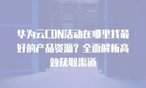 华为云CDN活动在哪里找最好的产品资源？全面解析高效获取渠道