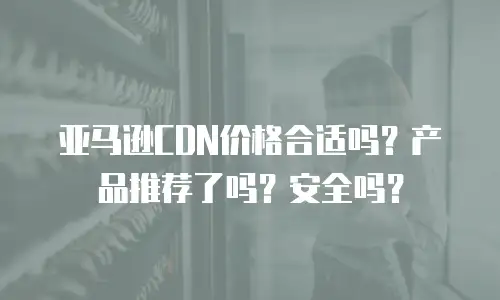 亚马逊CDN价格合适吗？产品推荐了吗？安全吗？