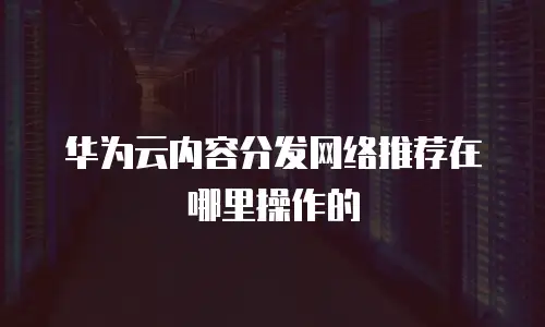 华为云内容分发网络推荐在哪里操作的