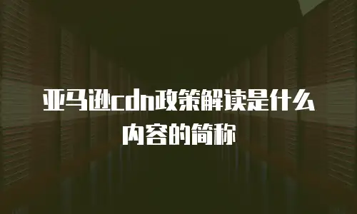 亚马逊cdn政策解读是什么内容的简称
