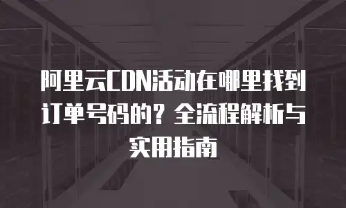阿里云CDN活动在哪里找到订单号码的？全流程解析与实用指南