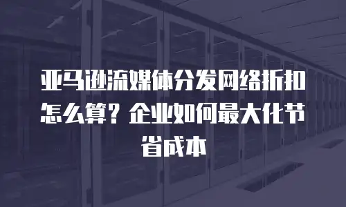 亚马逊流媒体分发网络折扣怎么算？企业如何最大化节省成本