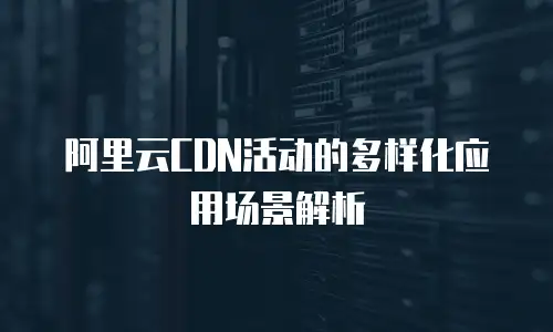 阿里云CDN活动的多样化应用场景解析