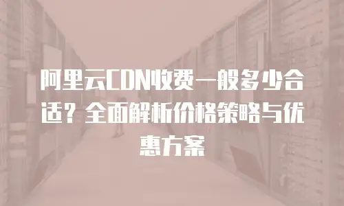 阿里云CDN收费一般多少合适？全面解析价格策略与优惠方案