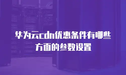 华为云cdn优惠条件有哪些方面的参数设置