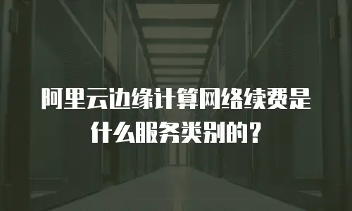 阿里云边缘计算网络续费是什么服务类别的？