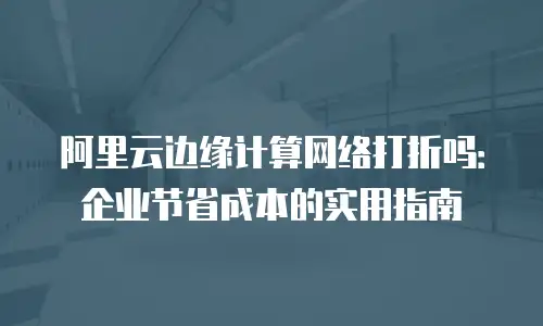 阿里云边缘计算网络打折吗：企业节省成本的实用指南