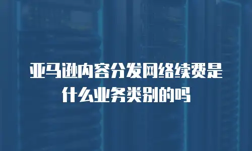 亚马逊内容分发网络续费是什么业务类别的吗