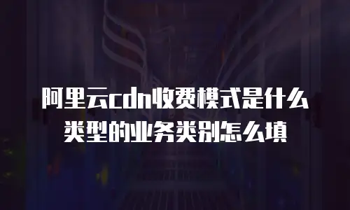阿里云cdn收费模式是什么类型的业务类别怎么填