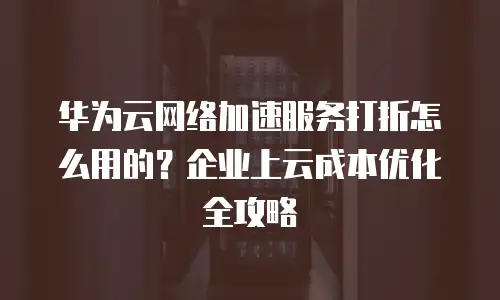 华为云网络加速服务打折怎么用的？企业上云成本优化全攻略
