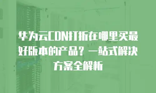 华为云CDN打折在哪里买最好版本的产品？一站式解决方案全解析