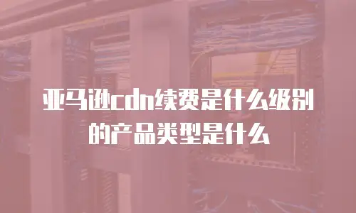 亚马逊cdn续费是什么级别的产品类型是什么