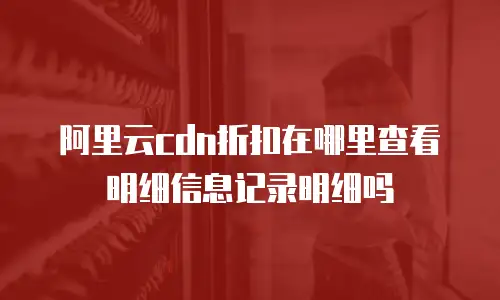 阿里云cdn折扣在哪里查看明细信息记录明细吗