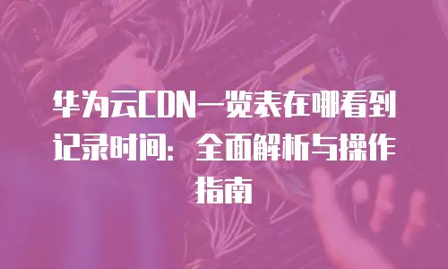 华为云CDN一览表在哪看到记录时间：全面解析与操作指南
